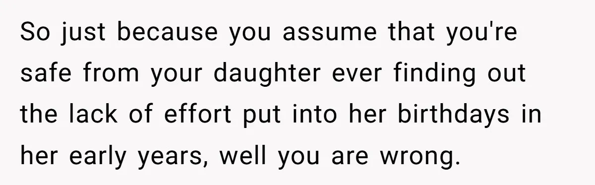 Mom Worries Daughter Will Feel Less Loved After Son Gets Special Birthday Treatment, Husband Says She’s Overreacting So just because you assume that you're safe from your daughter ever finding out the lack of effort put into her birthdays in her early years, well you are wrong.