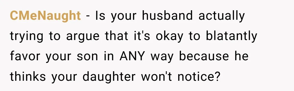 Mom Worries Daughter Will Feel Less Loved After Son Gets Special Birthday Treatment, Husband Says She’s Overreacting CMeNaught − Is your husband actually trying to argue that it's okay to blatantly favor your son in ANY way because he thinks your daughter won't notice?