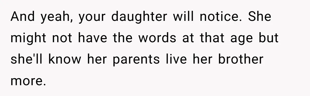 Mom Worries Daughter Will Feel Less Loved After Son Gets Special Birthday Treatment, Husband Says She’s Overreacting And yeah, your daughter will notice. She might not have the words at that age but she'll know her parents live her brother more.
