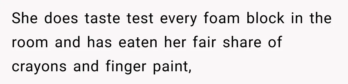 She does taste test every foam block in the room and has eaten her fair share of crayons and finger paint,