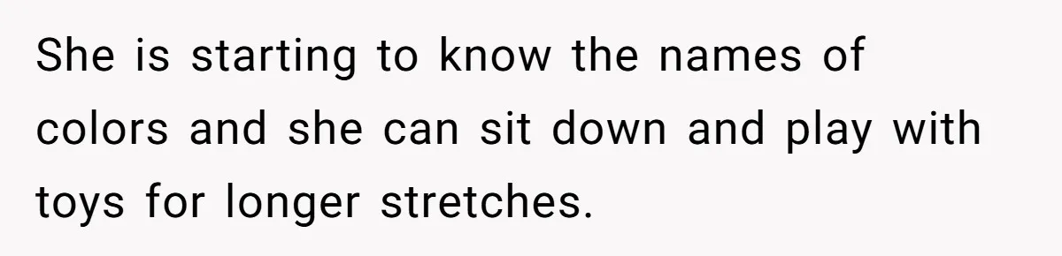 She is starting to know the names of colors and she can sit down and play with toys for longer stretches.