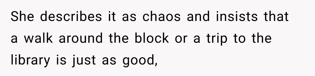 She describes it as chaos and insists that a walk around the block or a trip to the library is just as good,