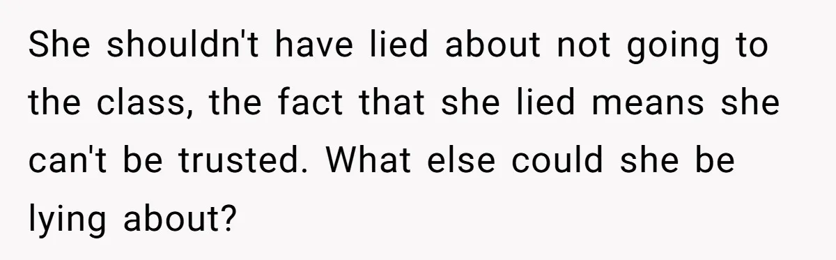 She shouldn't have lied about not going to the class, the fact that she lied means she can't be trusted. What else could she be lying about?
