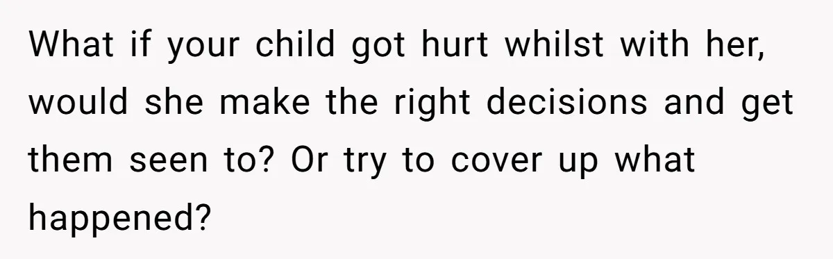 What if your child got hurt whilst with her, would she make the right decisions and get them seen to? Or try to cover up what happened?