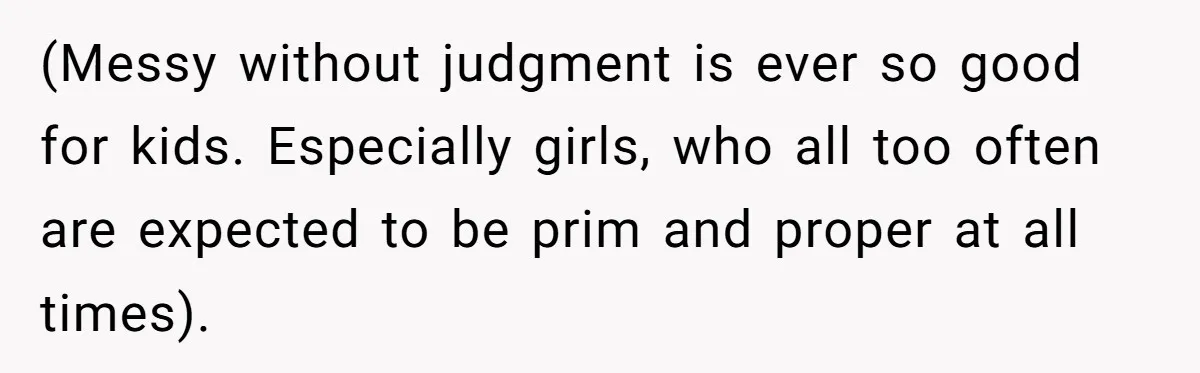 (Messy without judgment is ever so good for kids. Especially girls, who all too often are expected to be prim and proper at all times).