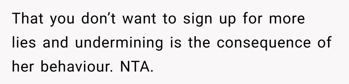That you don’t want to sign up for more lies and undermining is the consequence of her behaviour. NTA.