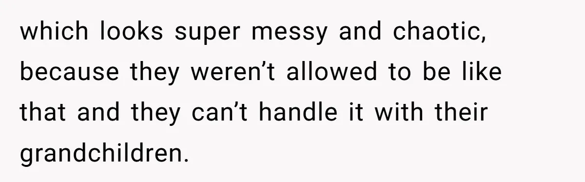 which looks super messy and chaotic, because they weren’t allowed to be like that and they can’t handle it with their grandchildren.