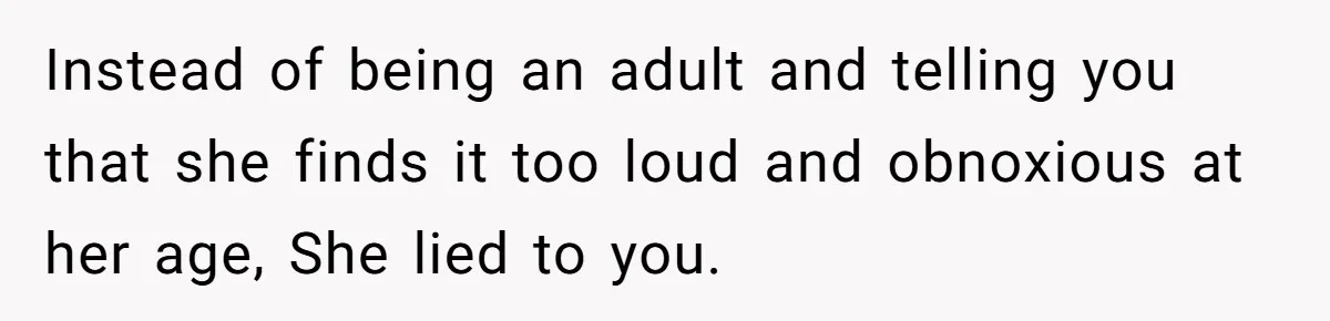 Instead of being an adult and telling you that she finds it too loud and obnoxious at her age, She lied to you.