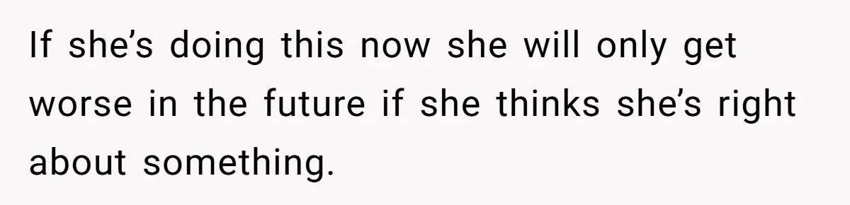 If she’s doing this now she will only get worse in the future if she thinks she’s right about something.