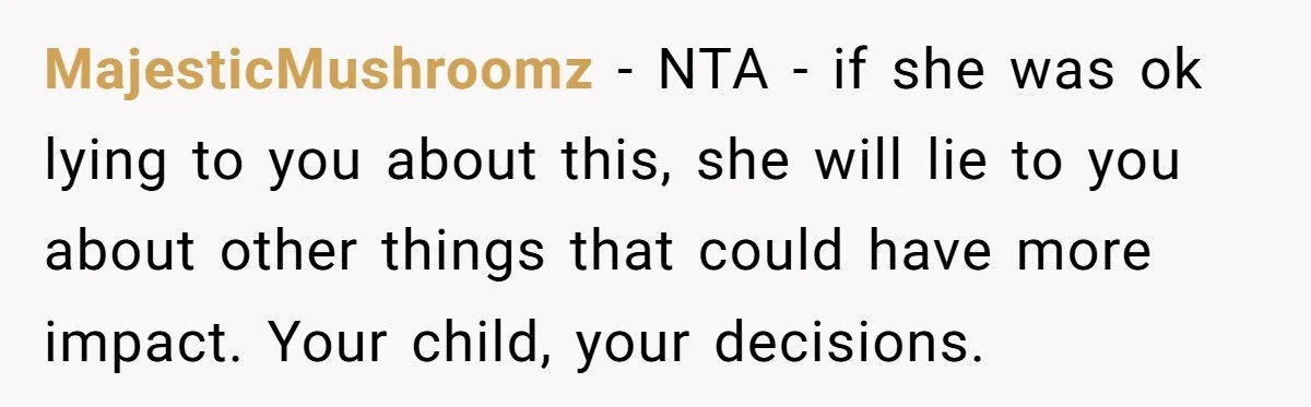 MajesticMushroomz − NTA - if she was ok lying to you about this, she will lie to you about other things that could have more impact. Your child, your decisions.