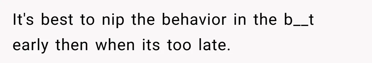 It's best to nip the behavior in the b__t early then when its too late.