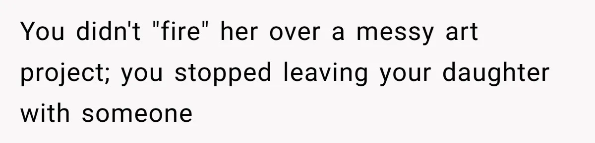 You didn't "fire" her over a messy art project; you stopped leaving your daughter with someone