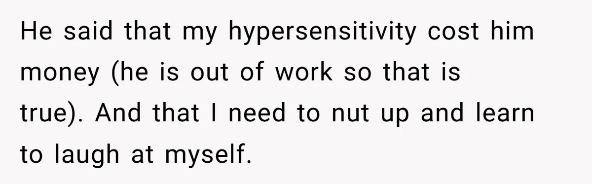 Man Walks Out Of Brewery After Friend Mocks His Wife’s Near-Fatal Fall, Leaves Him Without A Ride He said that my hypersensitivity cost him money (he is out of work so that is true). And that I need to nut up and learn to laugh at myself.