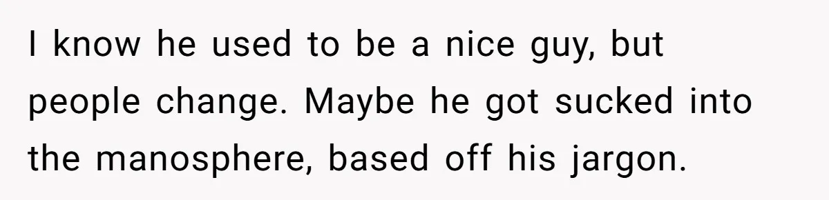 Man Walks Out Of Brewery After Friend Mocks His Wife’s Near-Fatal Fall, Leaves Him Without A Ride I know he used to be a nice guy, but people change. Maybe he got sucked into the manosphere, based off his jargon.