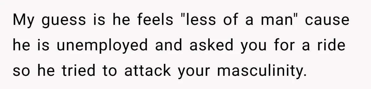 Man Walks Out Of Brewery After Friend Mocks His Wife’s Near-Fatal Fall, Leaves Him Without A Ride My guess is he feels "less of a man" cause he is unemployed and asked you for a ride so he tried to attack your masculinity.