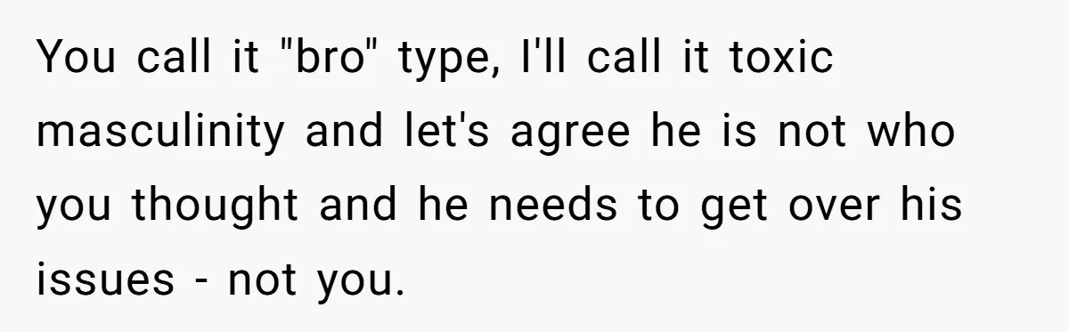 Man Walks Out Of Brewery After Friend Mocks His Wife’s Near-Fatal Fall, Leaves Him Without A Ride You call it "bro" type, I'll call it toxic masculinity and let's agree he is not who you thought and he needs to get over his issues - not you.