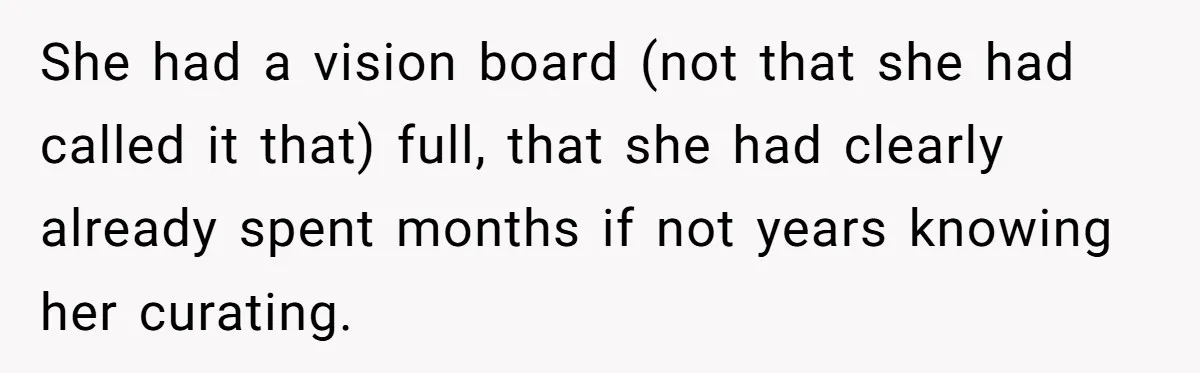 She had a vision board (not that she had called it that) full, that she had clearly already spent months if not years knowing her curating.