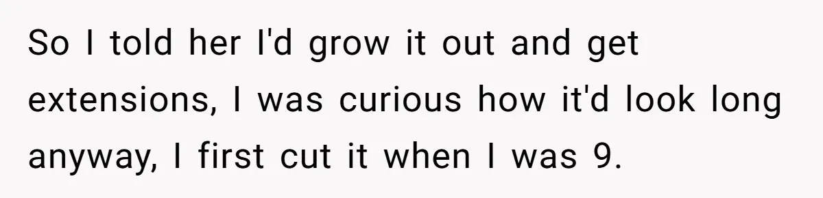 So I told her I'd grow it out and get extensions, I was curious how it'd look long anyway, I first cut it when I was 9.