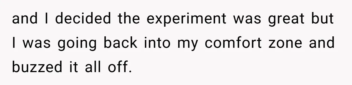and I decided the experiment was great but I was going back into my comfort zone and buzzed it all off.