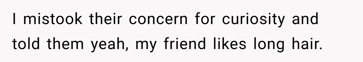 I mistook their concern for curiosity and told them yeah, my friend likes long hair.