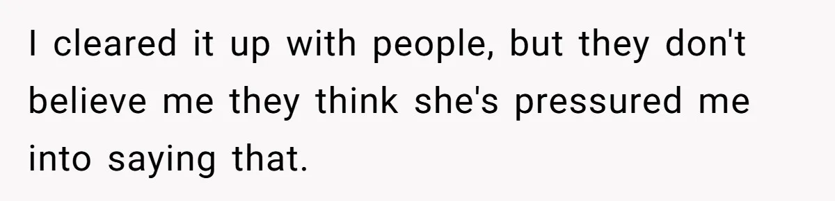 I cleared it up with people, but they don't believe me they think she's pressured me into saying that.