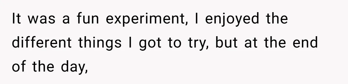 It was a fun experiment, I enjoyed the different things I got to try, but at the end of the day,