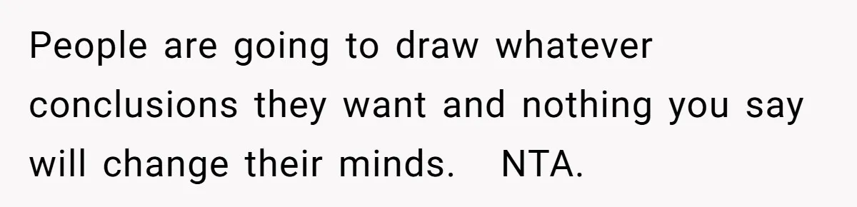 People are going to draw whatever conclusions they want and nothing you say will change their minds.   NTA.