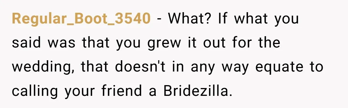 Regular_Boot_3540 − What? If what you said was that you grew it out for the wedding, that doesn't in any way equate to calling your friend a Bridezilla.