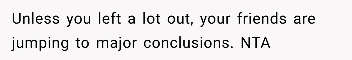 Unless you left a lot out, your friends are jumping to major conclusions. NTA