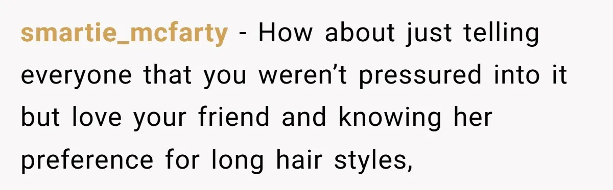 smartie_mcfarty − How about just telling everyone that you weren’t pressured into it but love your friend and knowing her preference for long hair styles,