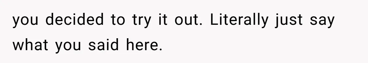 you decided to try it out. Literally just say what you said here.