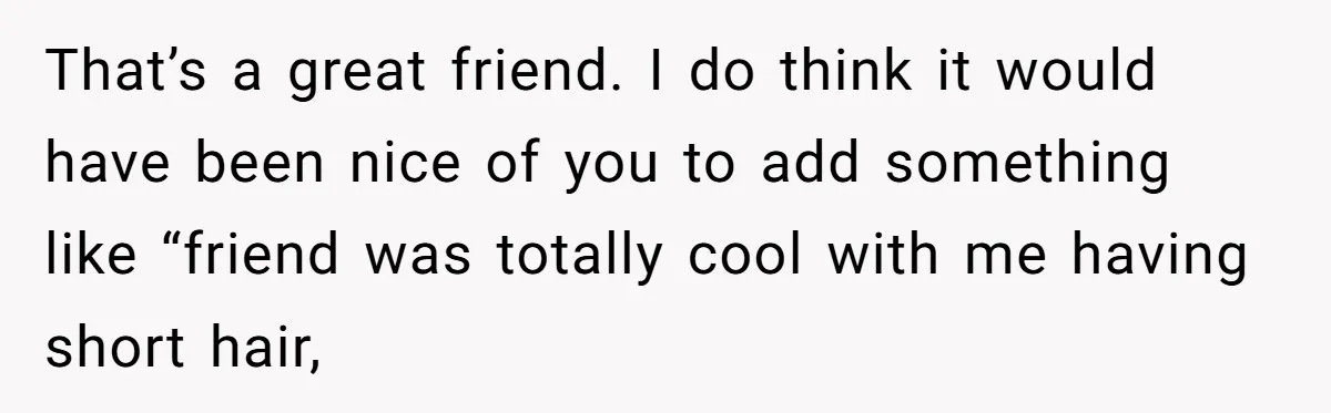 That’s a great friend. I do think it would have been nice of you to add something like “friend was totally cool with me having short hair,
