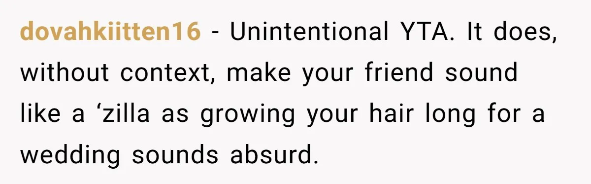 dovahkiitten16 − Unintentional YTA. It does, without context, make your friend sound like a ‘zilla as growing your hair long for a wedding sounds absurd.