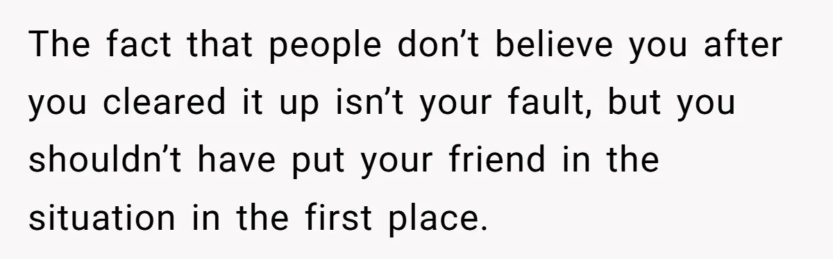The fact that people don’t believe you after you cleared it up isn’t your fault, but you shouldn’t have put your friend in the situation in the first place.