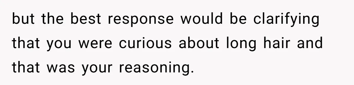 but the best response would be clarifying that you were curious about long hair and that was your reasoning.
