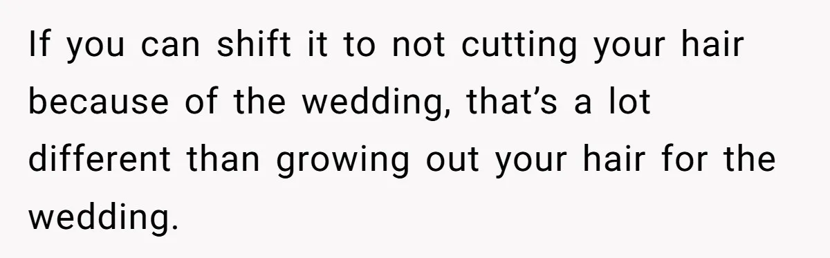 If you can shift it to not cutting your hair because of the wedding, that’s a lot different than growing out your hair for the wedding.