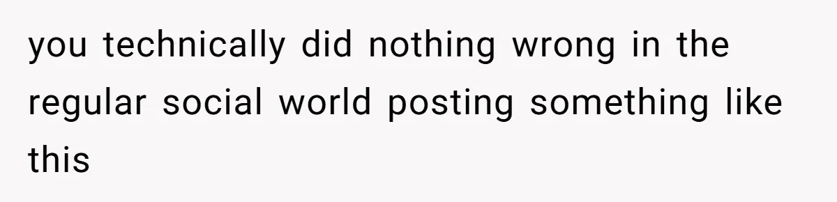 you technically did nothing wrong in the regular social world posting something like this