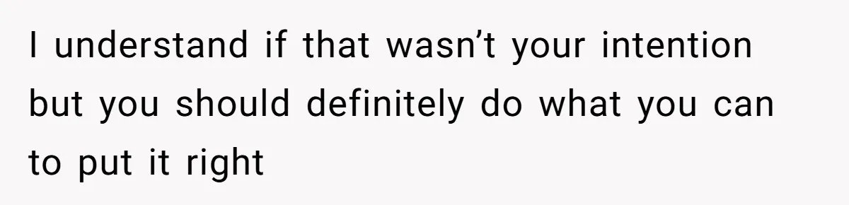 I understand if that wasn’t your intention but you should definitely do what you can to put it right