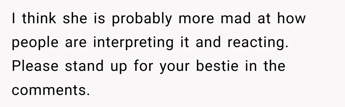 I think she is probably more mad at how people are interpreting it and reacting. Please stand up for your bestie in the comments.