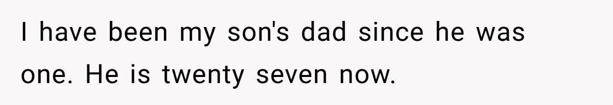 I have been my son's dad since he was one. He is twenty seven now.