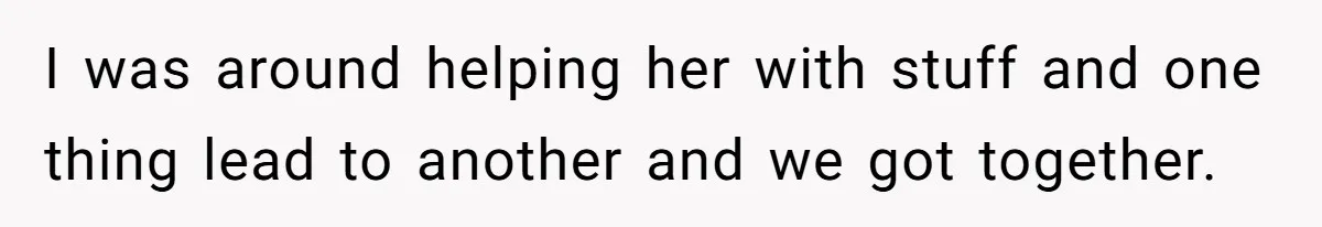 I was around helping her with stuff and one thing lead to another and we got together.