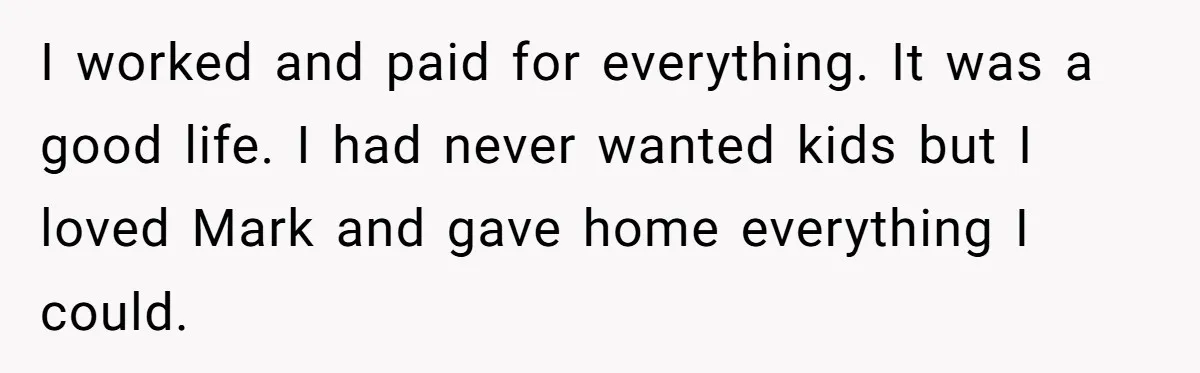 I worked and paid for everything. It was a good life. I had never wanted kids but I loved Mark and gave home everything I could.