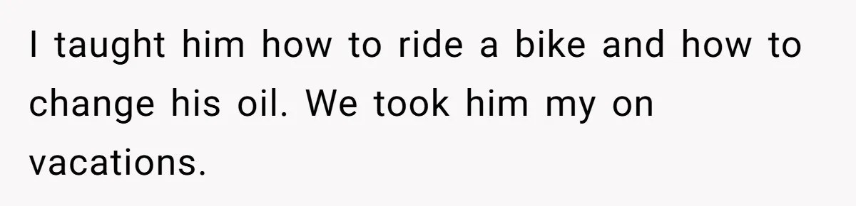 I taught him how to ride a bike and how to change his oil. We took him my on vacations.
