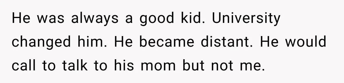 He was always a good kid. University changed him. He became distant. He would call to talk to his mom but not me.