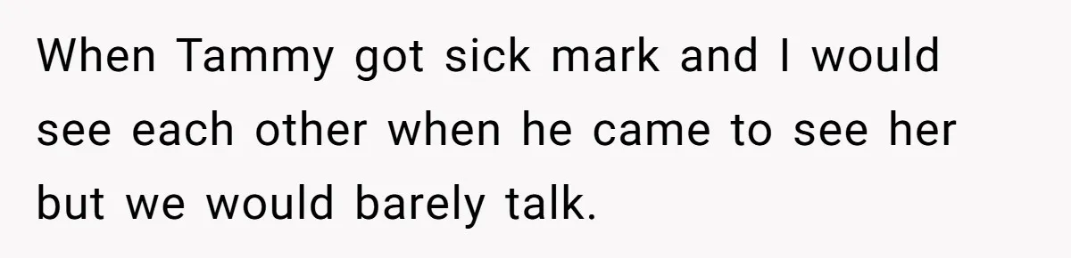 When Tammy got sick mark and I would see each other when he came to see her but we would barely talk.
