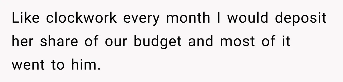 Like clockwork every month I would deposit her share of our budget and most of it went to him.
