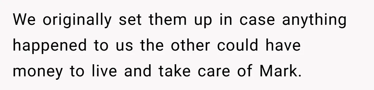 We originally set them up in case anything happened to us the other could have money to live and take care of Mark.