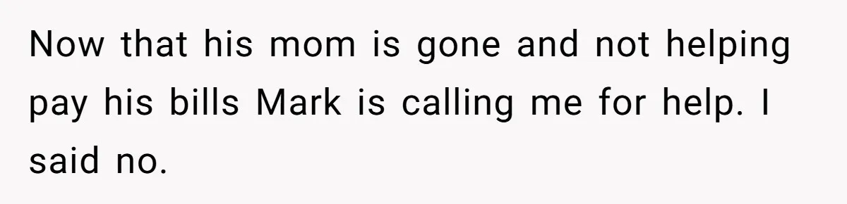 Now that his mom is gone and not helping pay his bills Mark is calling me for help. I said no.