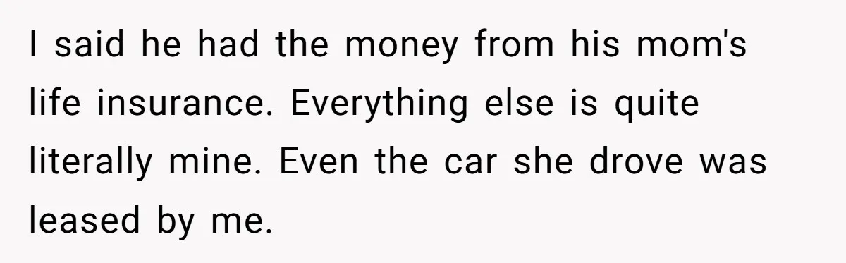 I said he had the money from his mom's life insurance. Everything else is quite literally mine. Even the car she drove was leased by me.