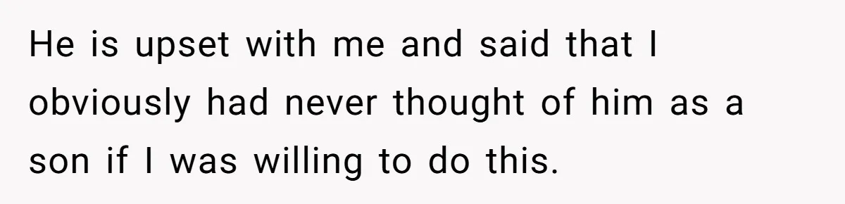 He is upset with me and said that I obviously had never thought of him as a son if I was willing to do this.